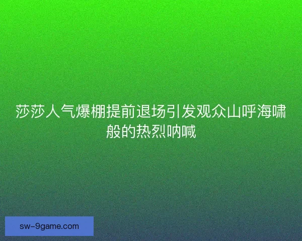 莎莎人气爆棚提前退场引发观众山呼海啸般的热烈呐喊
