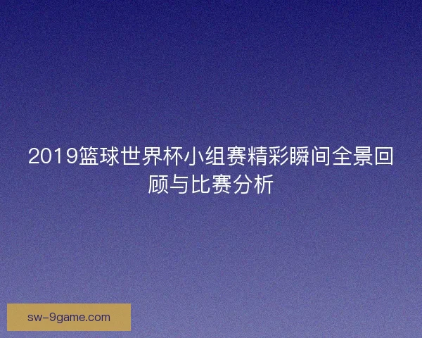 2019篮球世界杯小组赛精彩瞬间全景回顾与比赛分析 2019篮球世界杯小组赛精彩瞬间全景回顾与比赛分析