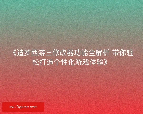 《造梦西游三修改器功能全解析 带你轻松打造个性化游戏体验》