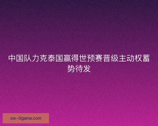中国队力克泰国赢得世预赛晋级主动权蓄势待发 中国队力克泰国赢得世预赛晋级主动权蓄势待发