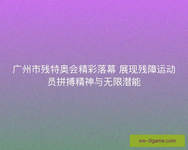 广州市残特奥会精彩落幕 展现残障运动员拼搏精神与无限潜能