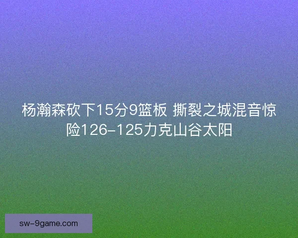 杨瀚森砍下15分9篮板 撕裂之城混音惊险126-125力克山谷太阳