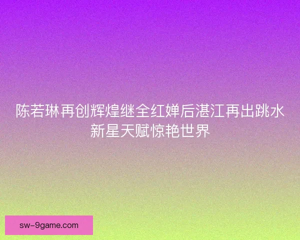 陈若琳再创辉煌继全红婵后湛江再出跳水新星天赋惊艳世界