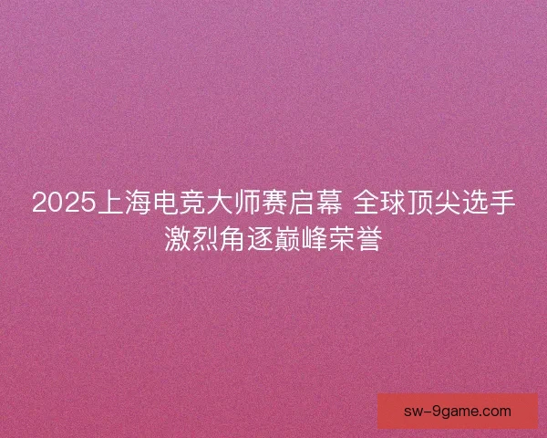2025上海电竞大师赛启幕 全球顶尖选手激烈角逐巅峰荣誉