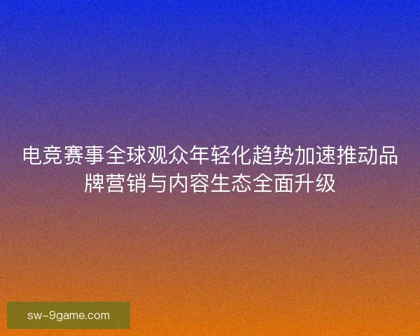 电竞赛事全球观众年轻化趋势加速推动品牌营销与内容生态全面升级
