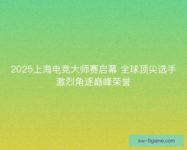 2025上海电竞大师赛启幕 全球顶尖选手激烈角逐巅峰荣誉