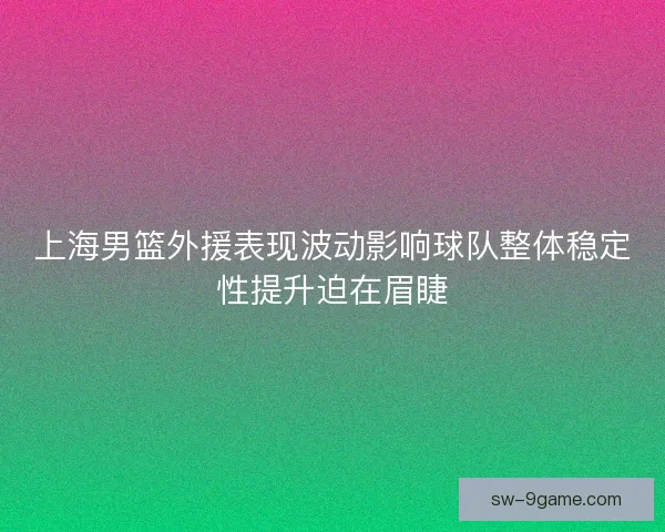 上海男篮外援表现波动影响球队整体稳定性提升迫在眉睫