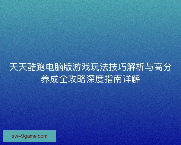 天天酷跑电脑版游戏玩法技巧解析与高分养成全攻略深度指南详解