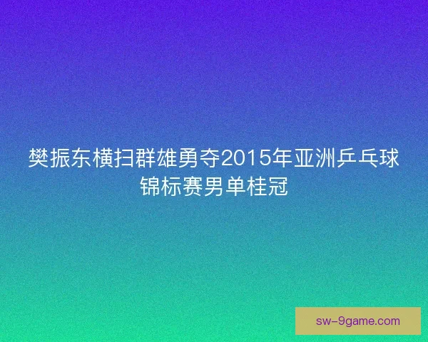 樊振东横扫群雄勇夺2015年亚洲乒乓球锦标赛男单桂冠 樊振东横扫群雄勇夺2015年亚洲乒乓球锦标赛男单桂冠