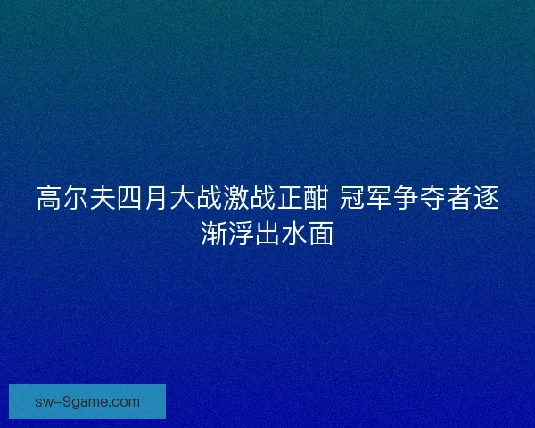 高尔夫四月大战激战正酣 冠军争夺者逐渐浮出水面