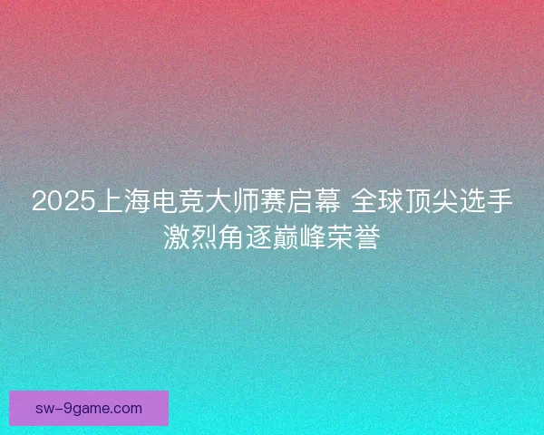 2025上海电竞大师赛启幕 全球顶尖选手激烈角逐巅峰荣誉 2025上海电竞大师赛启幕 全球顶尖选手激烈角逐巅峰荣誉