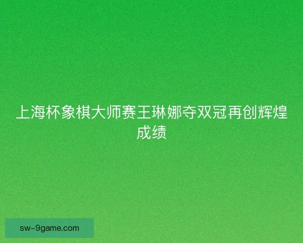 上海杯象棋大师赛王琳娜夺双冠再创辉煌成绩