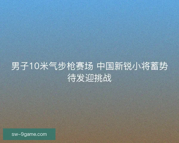 男子10米气步枪赛场 中国新锐小将蓄势待发迎挑战 男子10米气步枪赛场 中国新锐小将蓄势待发迎挑战