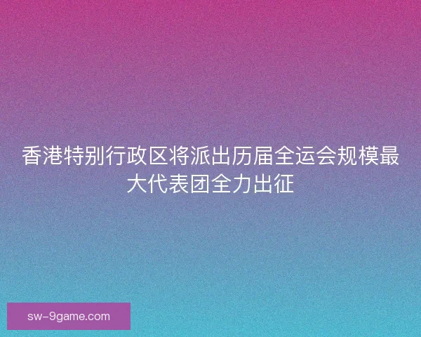 香港特别行政区将派出历届全运会规模最大代表团全力出征