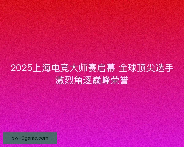 2025上海电竞大师赛启幕 全球顶尖选手激烈角逐巅峰荣誉 2025上海电竞大师赛启幕 全球顶尖选手激烈角逐巅峰荣誉