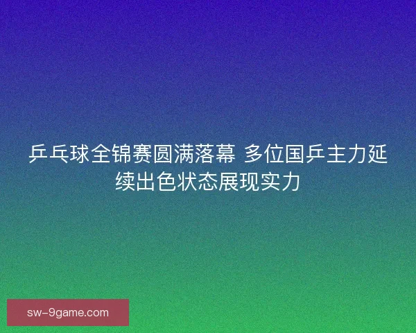 乒乓球全锦赛圆满落幕 多位国乒主力延续出色状态展现实力