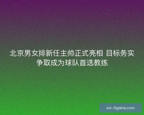 北京男女排新任主帅正式亮相 目标务实争取成为球队首选教练